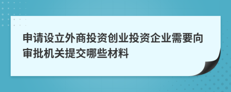 申請?jiān)O(shè)立外商投資創(chuàng)業(yè)投資企業(yè)需要向?qū)徟鷻C(jī)關(guān)提交哪些材料