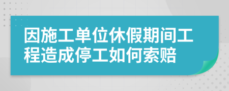 因施工單位休假期間工程造成停工如何索賠