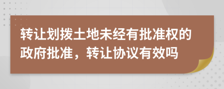 轉(zhuǎn)讓劃撥土地未經(jīng)有批準(zhǔn)權(quán)的政府批準(zhǔn)，轉(zhuǎn)讓協(xié)議有效嗎