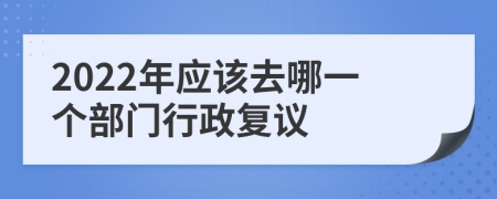 2022年應(yīng)該去哪一個部門行政復(fù)議
