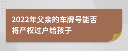 2022年父親的車(chē)牌號(hào)能否將產(chǎn)權(quán)過(guò)戶(hù)給孩子