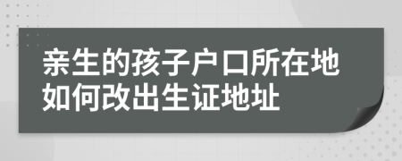 親生的孩子戶口所在地如何改出生證地址