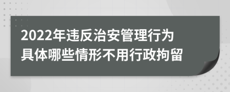 2022年違反治安管理行為具體哪些情形不用行政拘留