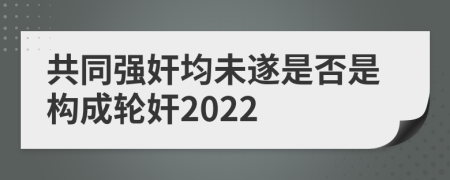 共同強奸均未遂是否是構(gòu)成輪奸2022
