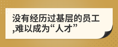 沒有經(jīng)歷過基層的員工,難以成為“人才”