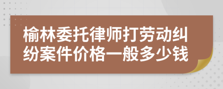 榆林委托律師打勞動糾紛案件價格一般多少錢