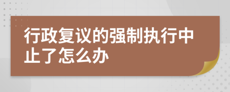 行政復(fù)議的強(qiáng)制執(zhí)行中止了怎么辦