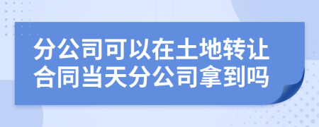 分公司可以在土地轉讓合同當天分公司拿到嗎