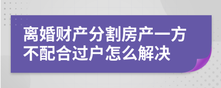 離婚財產分割房產一方不配合過戶怎么解決