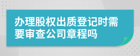 辦理股權(quán)出質(zhì)登記時需要審查公司章程嗎
