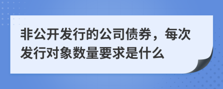 非公開發(fā)行的公司債券，每次發(fā)行對(duì)象數(shù)量要求是什么