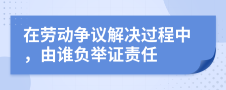 在勞動爭議解決過程中，由誰負舉證責任