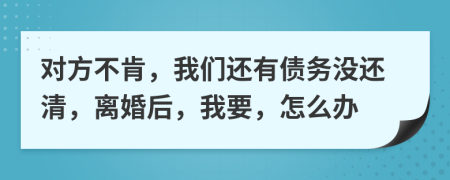 對方不肯，我們還有債務(wù)沒還清，離婚后，我要，怎么辦