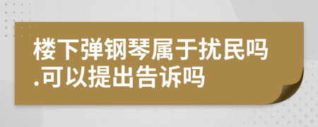 樓下彈鋼琴屬于擾民嗎.可以提出告訴嗎
