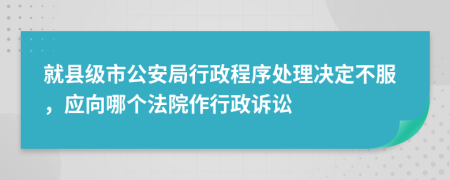 就縣級市公安局行政程序處理決定不服，應(yīng)向哪個法院作行政訴訟