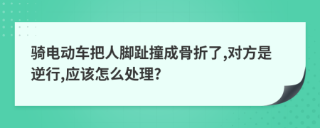 騎電動車把人腳趾撞成骨折了,對方是逆行,應(yīng)該怎么處理?