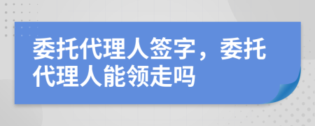 委托代理人签字，委托代理人能领走吗