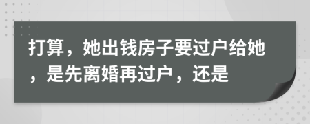 打算，她出錢房子要過(guò)戶給她，是先離婚再過(guò)戶，還是