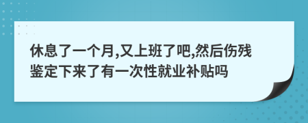 休息了一個月,又上班了吧,然后傷殘鑒定下來了有一次性就業(yè)補貼嗎