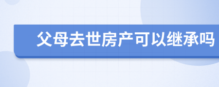 父母去世房產(chǎn)可以繼承嗎