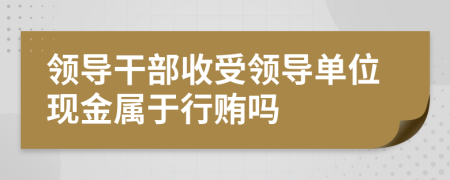領(lǐng)導干部收受領(lǐng)導單位現(xiàn)金屬于行賄嗎