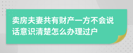 賣房夫妻共有財(cái)產(chǎn)一方不會(huì)說(shuō)話意識(shí)清楚怎么辦理過(guò)戶