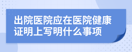 出院醫(yī)院應在醫(yī)院健康證明上寫明什么事項