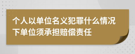 個(gè)人以單位名義犯罪什么情況下單位須承擔(dān)賠償責(zé)任