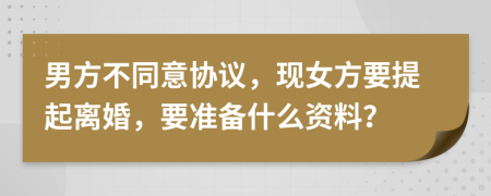 男方不同意協(xié)議，現(xiàn)女方要提起離婚，要準備什么資料？
