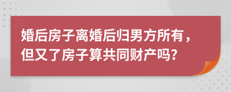 婚后房子離婚后歸男方所有，但又了房子算共同財產(chǎn)嗎？
