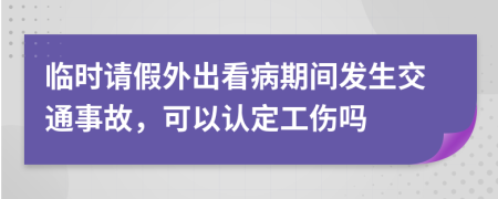 臨時請假外出看病期間發(fā)生交通事故，可以認(rèn)定工傷嗎
