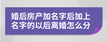 婚后房產(chǎn)加名字后加上名字的以后離婚怎么分