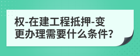 權(quán)-在建工程抵押-變更辦理需要什么條件？