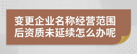 變更企業(yè)名稱經(jīng)營(yíng)范圍后資質(zhì)未延續(xù)怎么辦呢