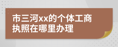 市三河xx的個(gè)體工商執(zhí)照在哪里辦理