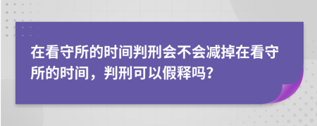 在看守所的時間判刑會不會減掉在看守所的時間，判刑可以假釋嗎？