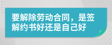 要解除勞動合同，是簽解約書好還是自己好