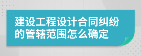 建設(shè)工程設(shè)計合同糾紛的管轄范圍怎么確定