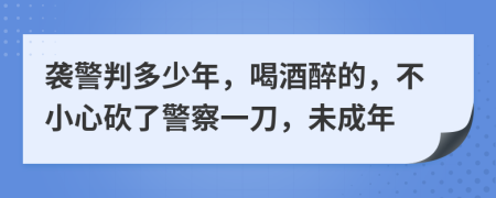襲警判多少年，喝酒醉的，不小心砍了警察一刀，未成年