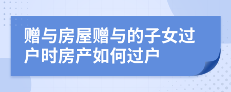 贈與房屋贈與的子女過戶時房產(chǎn)如何過戶