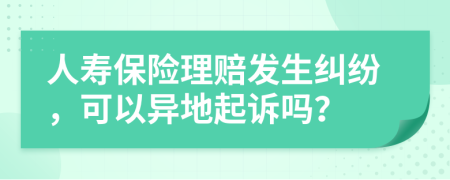 人壽保險(xiǎn)理賠發(fā)生糾紛，可以異地起訴嗎？