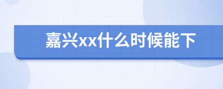 嘉興xx什么時候能下