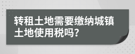 轉租土地需要繳納城鎮(zhèn)土地使用稅嗎？