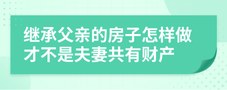 繼承父親的房子怎樣做才不是夫妻共有財產(chǎn)