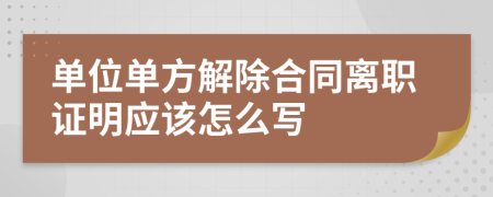單位單方解除合同離職證明應(yīng)該怎么寫