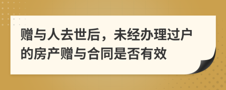 贈與人去世后，未經(jīng)辦理過戶的房產(chǎn)贈與合同是否有效