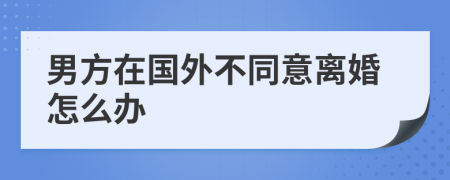 男方在國外不同意離婚怎么辦