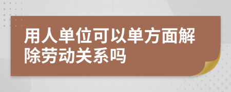 用人單位可以單方面解除勞動(dòng)關(guān)系嗎