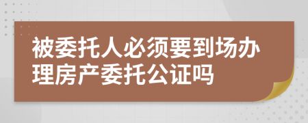 被委托人必須要到場辦理房產(chǎn)委托公證嗎