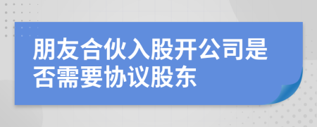 朋友合伙入股開(kāi)公司是否需要協(xié)議股東